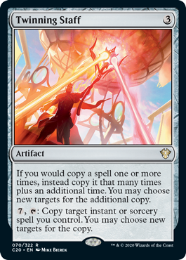 Twinning Staff
 If you would copy a spell one or more times, instead copy it that many times plus an additional time. You may choose new targets for the additional copy.
{7}, {T}: Copy target instant or sorcery spell you control. You may choose new targets for the copy.